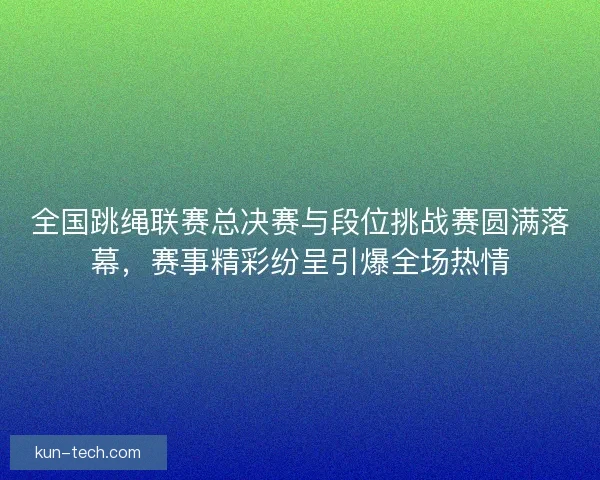 全国跳绳联赛总决赛与段位挑战赛圆满落幕，赛事精彩纷呈引爆全场热情