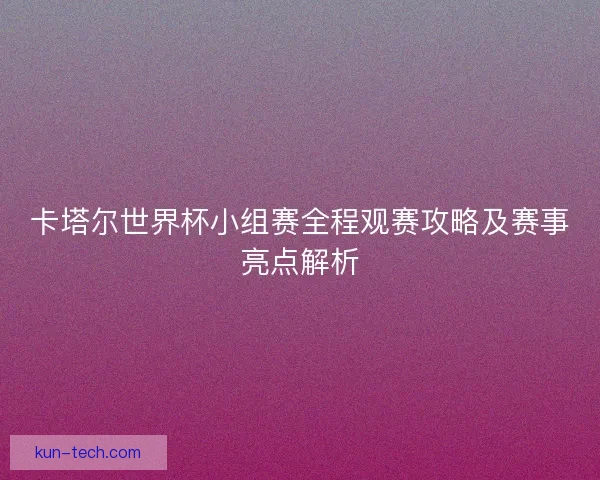 卡塔尔世界杯小组赛全程观赛攻略及赛事亮点解析
