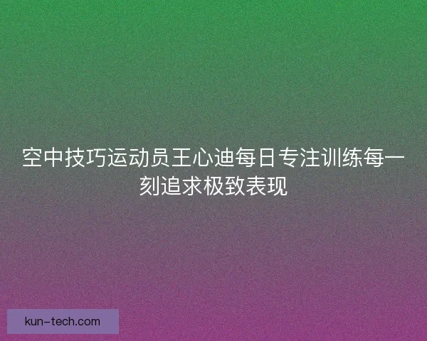 空中技巧运动员王心迪每日专注训练每一刻追求极致表现