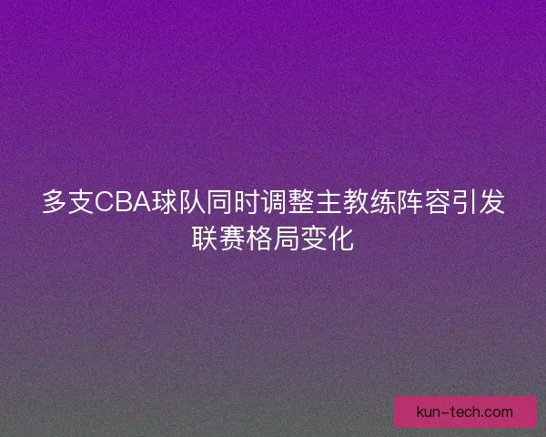 多支CBA球队同时调整主教练阵容引发联赛格局变化