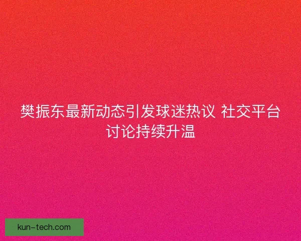 樊振东最新动态引发球迷热议 社交平台讨论持续升温