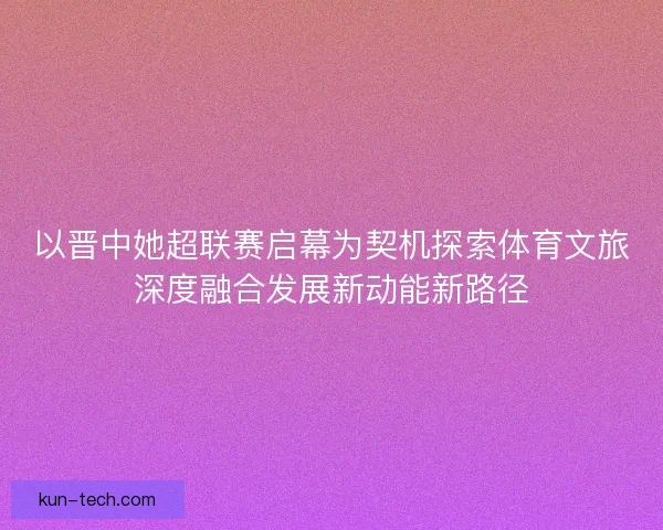 以晋中她超联赛启幕为契机探索体育文旅深度融合发展新动能新路径