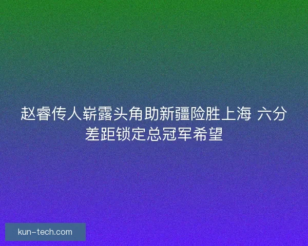 赵睿传人崭露头角助新疆险胜上海 六分差距锁定总冠军希望