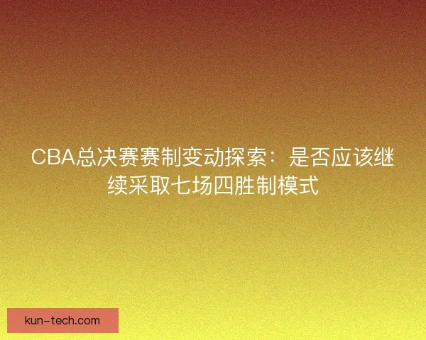 CBA总决赛赛制变动探索：是否应该继续采取七场四胜制模式