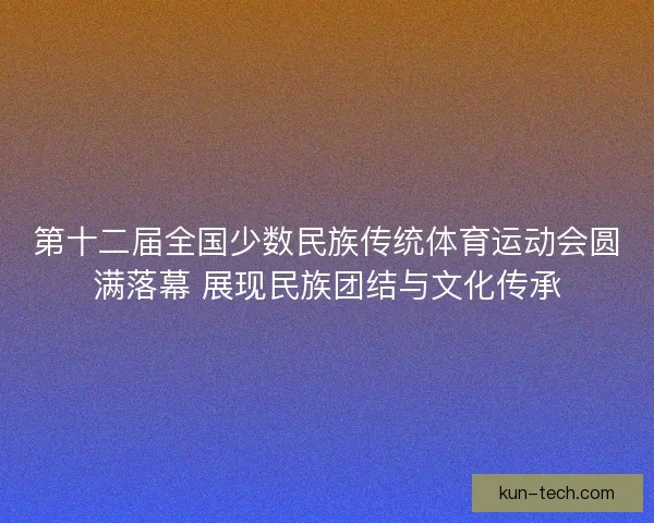 第十二届全国少数民族传统体育运动会圆满落幕 展现民族团结与文化传承