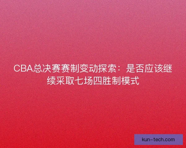 CBA总决赛赛制变动探索：是否应该继续采取七场四胜制模式