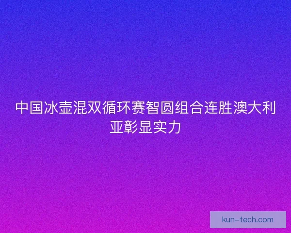 中国冰壶混双循环赛智圆组合连胜澳大利亚彰显实力