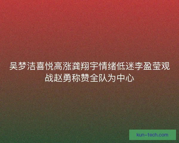 吴梦洁喜悦高涨龚翔宇情绪低迷李盈莹观战赵勇称赞全队为中心