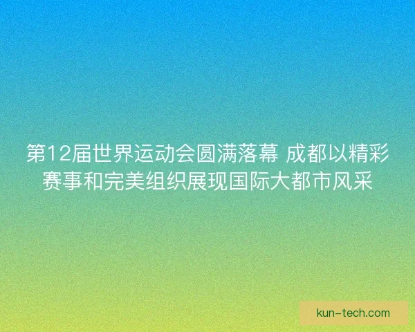 第12届世界运动会圆满落幕 成都以精彩赛事和完美组织展现国际大都市风采