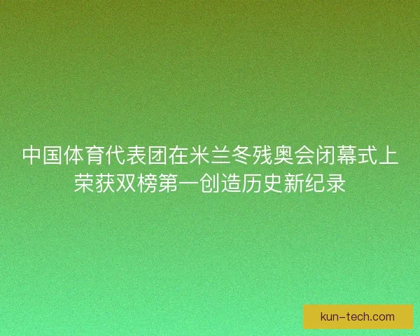 中国体育代表团在米兰冬残奥会闭幕式上荣获双榜第一创造历史新纪录