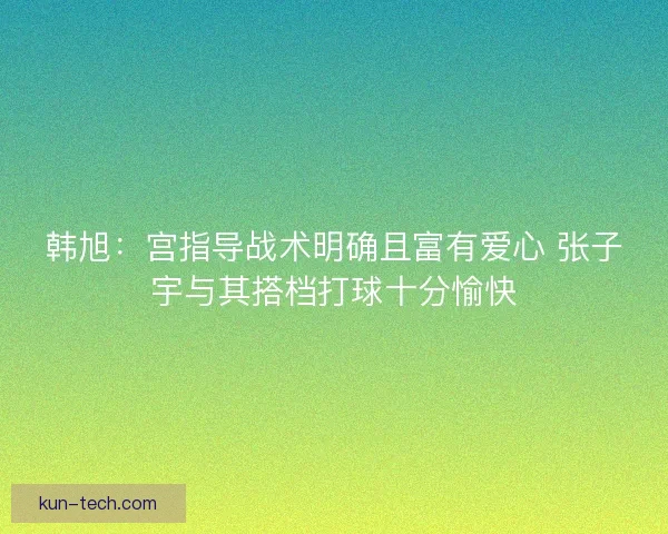 韩旭：宫指导战术明确且富有爱心 张子宇与其搭档打球十分愉快