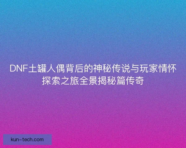 DNF土罐人偶背后的神秘传说与玩家情怀探索之旅全景揭秘篇传奇