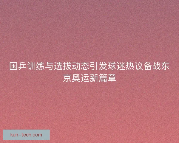 国乒训练与选拔动态引发球迷热议备战东京奥运新篇章