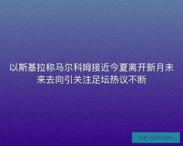 以斯基拉称马尔科姆接近今夏离开新月未来去向引关注足坛热议不断